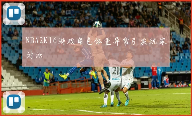 NBA2K16游戏角色体重异常引发玩家讨论