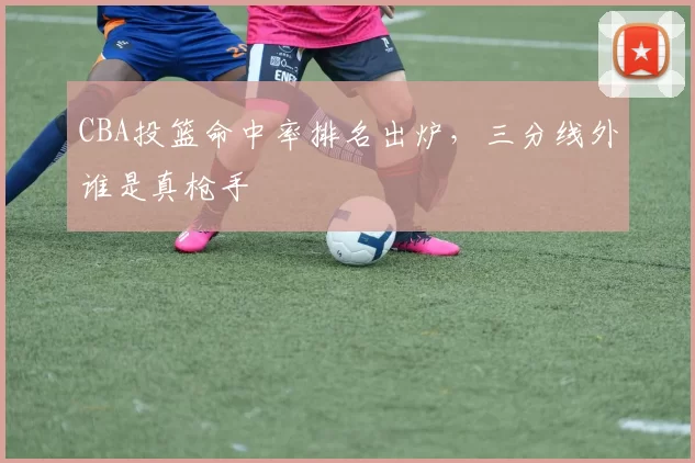 CBA投篮命中率排名出炉，三分线外谁是真枪手