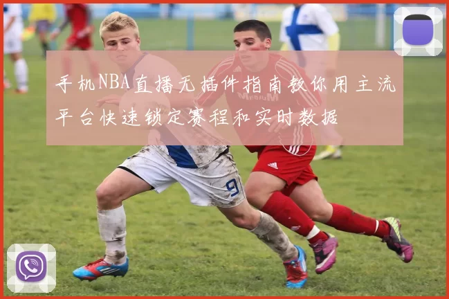 手机NBA直播无插件指南教你用主流平台快速锁定赛程和实时数据
