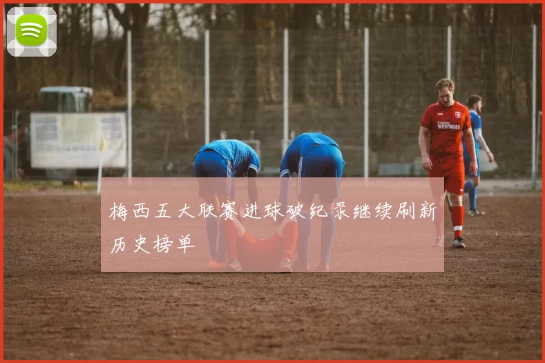 梅西五大联赛进球破纪录继续刷新历史榜单